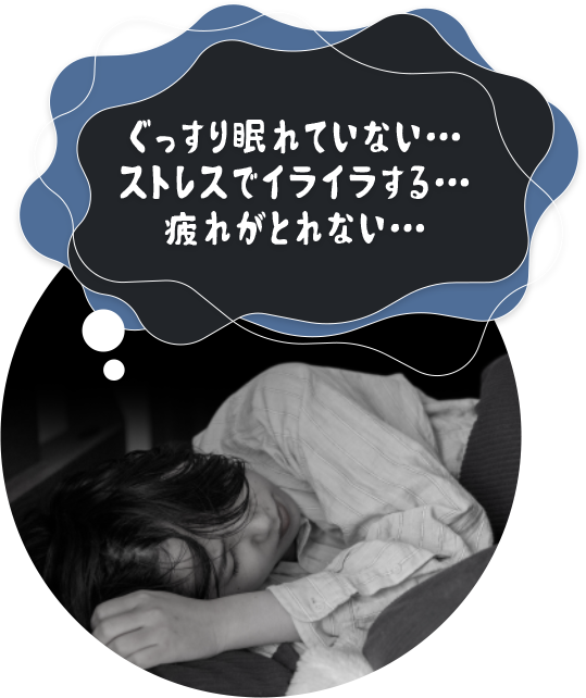 ぐっすり眠れていない… ストレスでイライラする… 疲れがとれない…