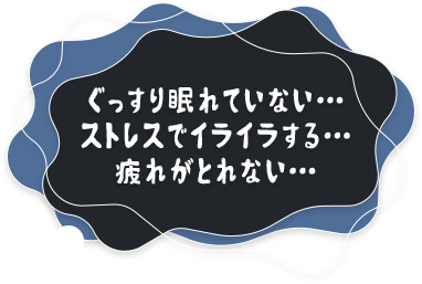 ぐっすり眠れていない… ストレスでイライラする… 疲れがとれない…